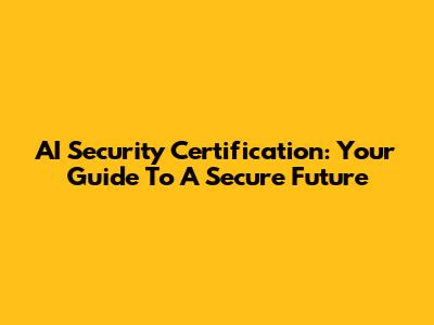 AI Security Certification: Your Guide To A Secure Future