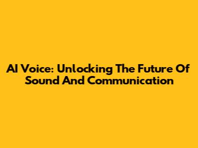 AI Voice: Unlocking The Future Of Sound And Communication