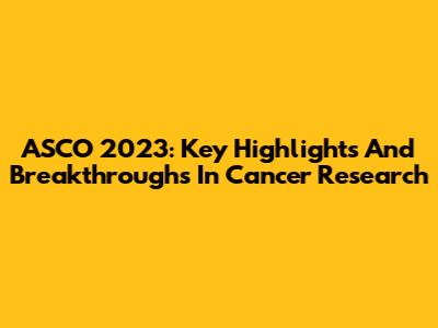 ASCO 2023: Key Highlights And Breakthroughs In Cancer Research