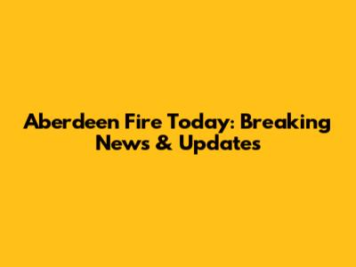 Aberdeen Fire Today: Breaking News & Updates