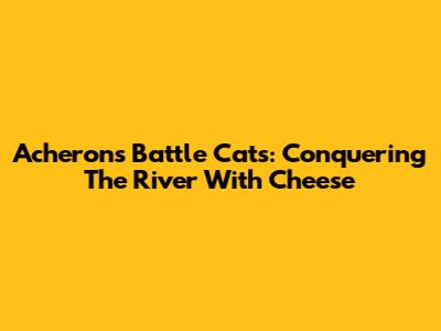 Acheron's Battle Cats: Conquering The River With Cheese