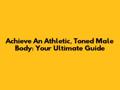 Achieve An Athletic, Toned Male Body: Your Ultimate Guide