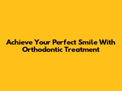 Achieve Your Perfect Smile With Orthodontic Treatment