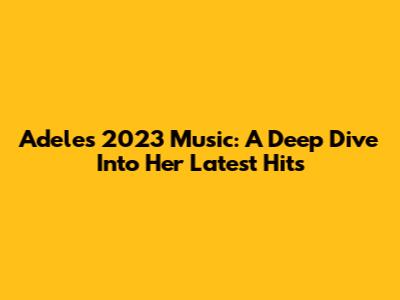 Adele's 2023 Music: A Deep Dive Into Her Latest Hits
