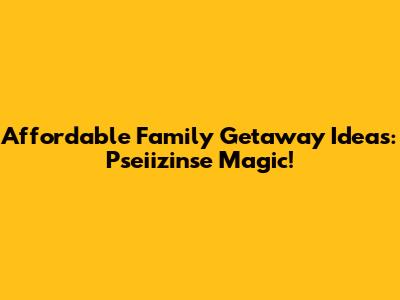 Affordable Family Getaway Ideas: Pseiizinse Magic!