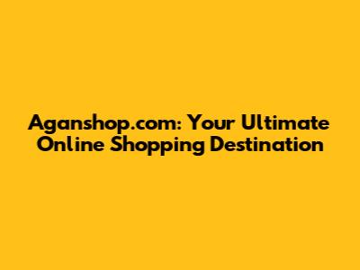 Aganshop.com: Your Ultimate Online Shopping Destination