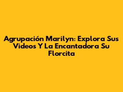 Agrupación Marilyn: Explora Sus Videos Y La Encantadora 'Su Florcita'