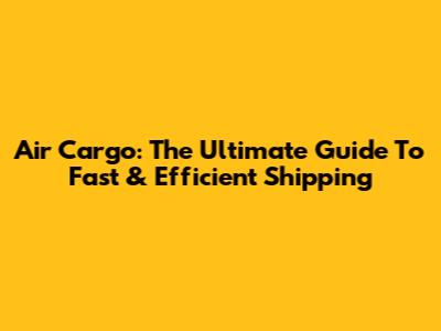 Air Cargo: The Ultimate Guide To Fast & Efficient Shipping