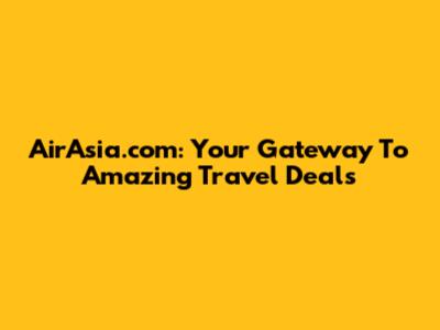 AirAsia.com: Your Gateway To Amazing Travel Deals