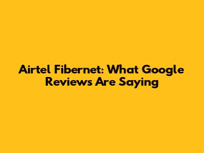 Airtel Fibernet: What Google Reviews Are Saying