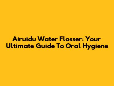 Airuidu Water Flosser: Your Ultimate Guide To Oral Hygiene