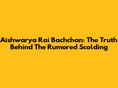 Aishwarya Rai Bachchan: The Truth Behind The Rumored Scolding