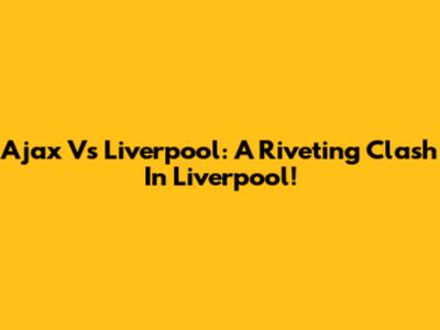 Ajax Vs Liverpool: A Riveting Clash In Liverpool!