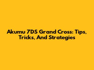 Akumu 7DS Grand Cross: Tips, Tricks, And Strategies