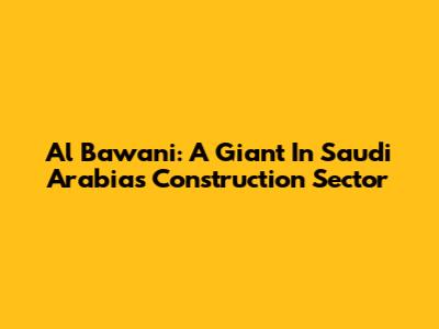 Al Bawani: A Giant In Saudi Arabia's Construction Sector