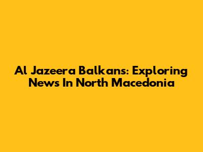 Al Jazeera Balkans: Exploring News In North Macedonia