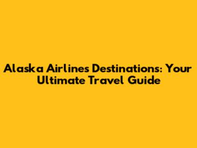 Alaska Airlines Destinations: Your Ultimate Travel Guide