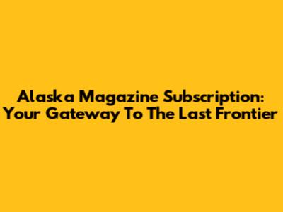 Alaska Magazine Subscription: Your Gateway To The Last Frontier
