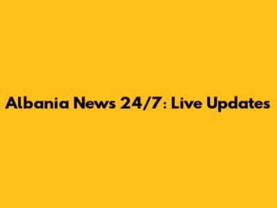 Albania News 24/7: Live Updates