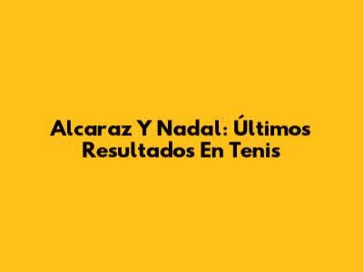 Alcaraz Y Nadal: Últimos Resultados En Tenis