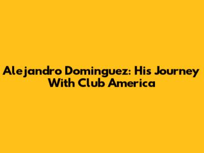 Alejandro Dominguez: His Journey With Club America
