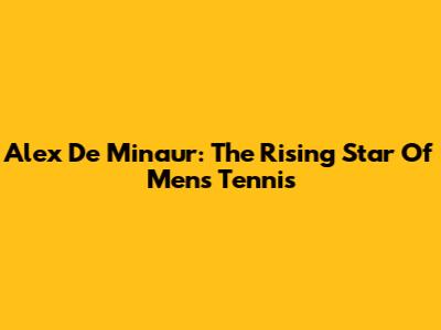 Alex De Minaur: The Rising Star Of Men's Tennis