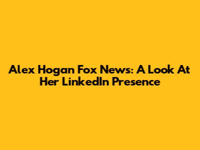 Alex Hogan Fox News: A Look At Her LinkedIn Presence