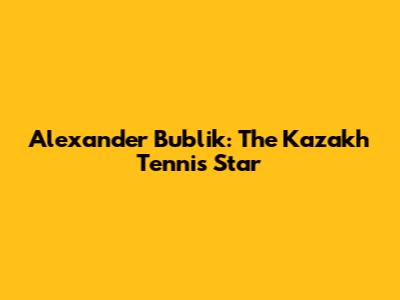 Alexander Bublik: The Kazakh Tennis Star