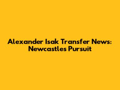 Alexander Isak Transfer News: Newcastle's Pursuit