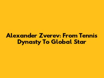 Alexander Zverev: From Tennis Dynasty To Global Star