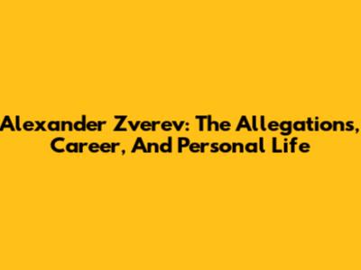 Alexander Zverev: The Allegations, Career, And Personal Life