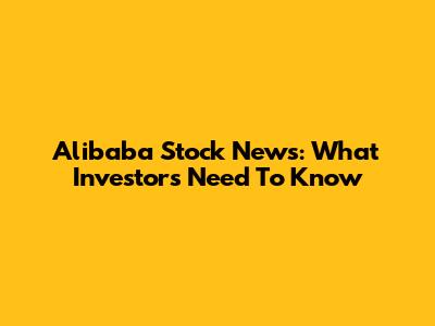 Alibaba Stock News: What Investors Need To Know