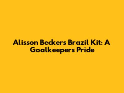 Alisson Becker's Brazil Kit: A Goalkeeper's Pride