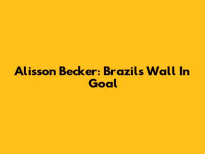 Alisson Becker: Brazil's Wall In Goal