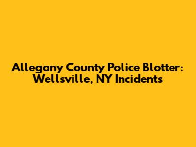 Allegany County Police Blotter: Wellsville, NY Incidents
