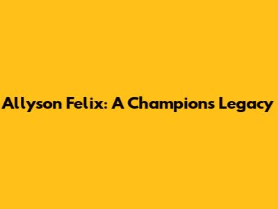 Allyson Felix: A Champion's Legacy