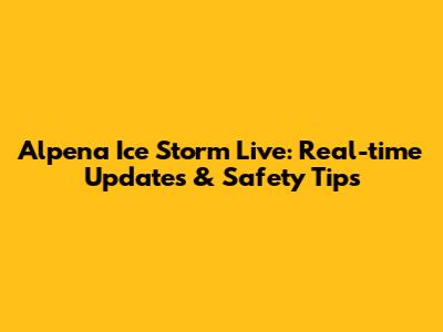 Alpena Ice Storm Live: Real-time Updates & Safety Tips