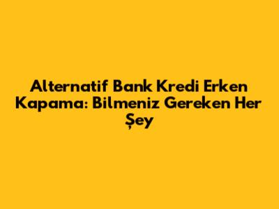 Alternatif Bank Kredi Erken Kapama: Bilmeniz Gereken Her Şey