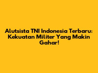 Alutsista TNI Indonesia Terbaru: Kekuatan Militer Yang Makin Gahar!