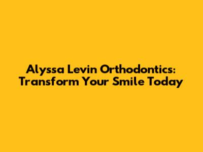Alyssa Levin Orthodontics: Transform Your Smile Today