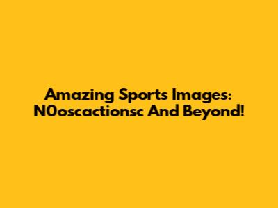 Amazing Sports Images: N0oscactionsc And Beyond!
