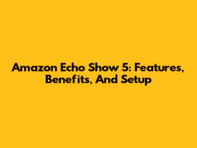 Amazon Echo Show 5: Features, Benefits, And Setup