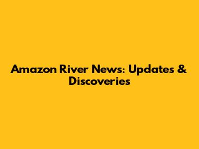 Amazon River News: Updates & Discoveries