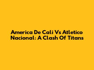 America De Cali Vs Atletico Nacional: A Clash Of Titans