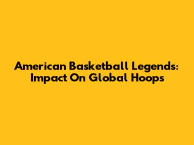 American Basketball Legends: Impact On Global Hoops