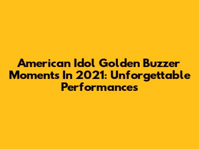 American Idol Golden Buzzer Moments In 2021: Unforgettable Performances