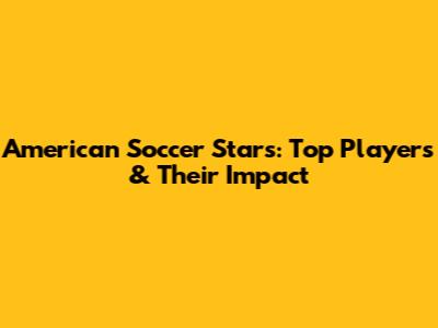 American Soccer Stars: Top Players & Their Impact