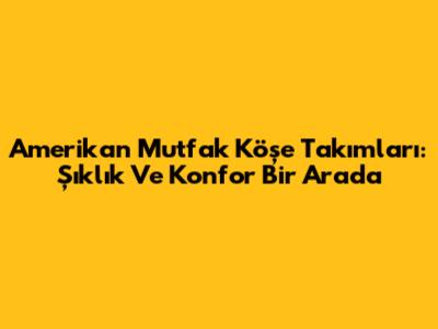 Amerikan Mutfak Köşe Takımları: Şıklık Ve Konfor Bir Arada