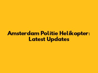 Amsterdam Politie Helikopter: Latest Updates