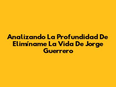 Analizando La Profundidad De 'Elimíname La Vida' De Jorge Guerrero